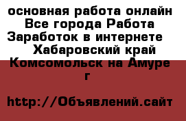 основная работа онлайн - Все города Работа » Заработок в интернете   . Хабаровский край,Комсомольск-на-Амуре г.